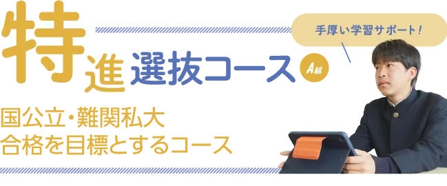 特進選抜コースA組　国公立・難関私大合格を目標とするコース　手厚い学習をサポート！