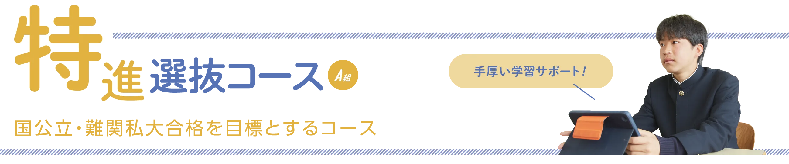 特進選抜コースA組　国公立・難関私大合格を目標とするコース　手厚い学習をサポート！