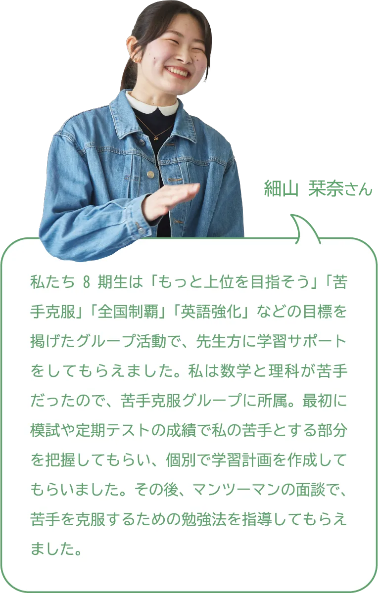 細山 栞奈さん 私たち8期生は「もっと上位を目指そう」「苦手克服」「全国制覇」「英語強化」などの目標を掲げたグループ活動で、先生方に学習サポートをしてもらえました。私は数学と理科が苦手だったので、苦手克服グループに所属。最初に模試や定期テストの成績で私の苦手とする部分を把握してもらい、個別で学習計画を作成してもらいました。その後、マンツーマンの面談で、苦手を克服するための勉強法を指導してもらえました。