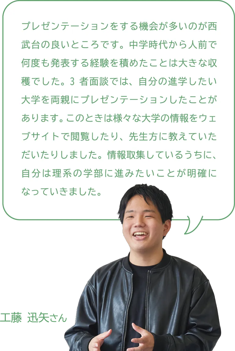 工藤 迅矢さん プレゼンテーションをする機会が多いのが西武台の良いところです。中学時代から人前で何度も発表する経験を積めたことは大きな収穫でした。3者面談では、自分の進学したい大学を両親にプレゼンテーションしたことがあります。このときは様々な大学の情報をウェブサイトで閲覧したり、先生方に教えていただいたりしました。情報取集しているうちに、自分は理系の学部に進みたいことが明確になっていきました。