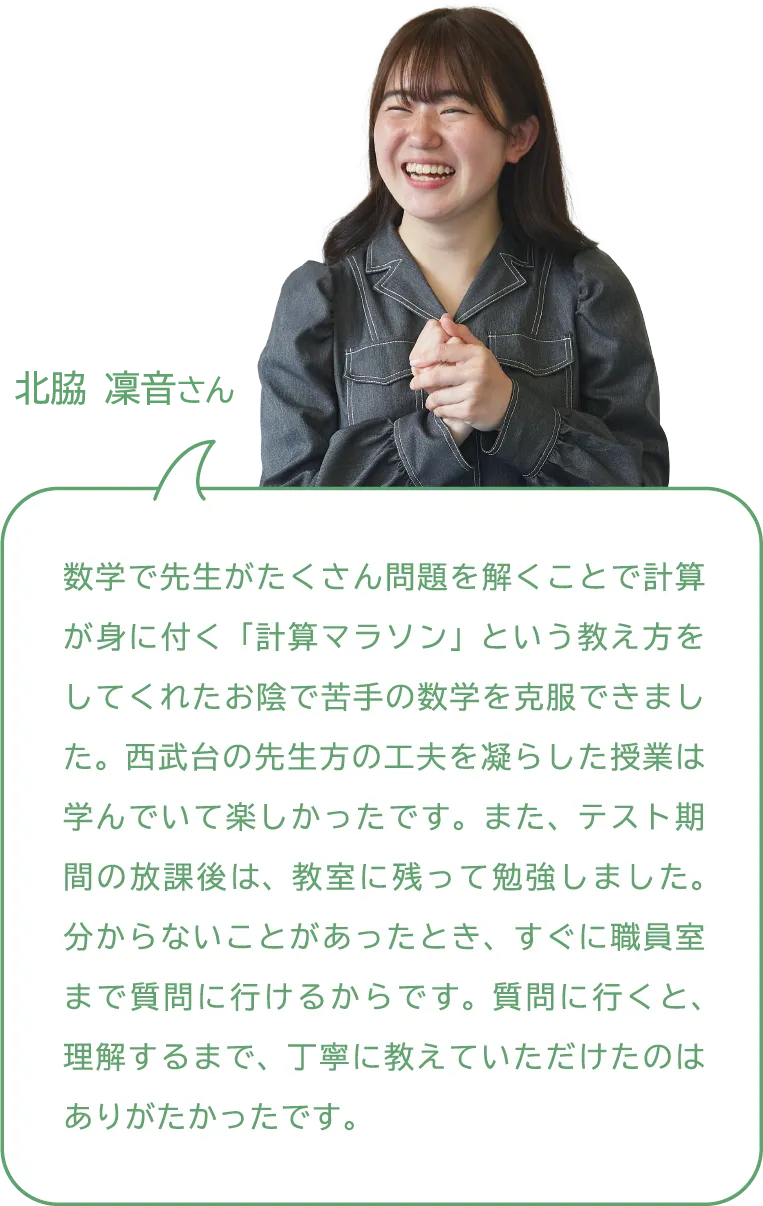 北脇 凜音さん 数学で先生がたくさん問題を解くことで計算が身に付く「計算マラソン」という教え方をしてくれたお陰で苦手の数学を克服できました。西武台の先生方の工夫を凝らした授業は学んでいて楽しかったです。また、テスト期間の放課後は、教室に残って勉強しました。分からないことがあったとき、すぐに職員室まで質問に行けるからです。質問に行くと、理解するまで、丁寧に教えていただけたのはありがたかったです。